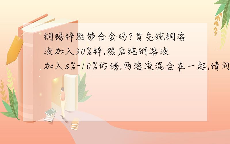 铜锡锌能够合金吗?首先纯铜溶液加入30%锌,然后纯铜溶液加入5%-10%的锡,两溶液混合在一起,请问他们能够相容吗?