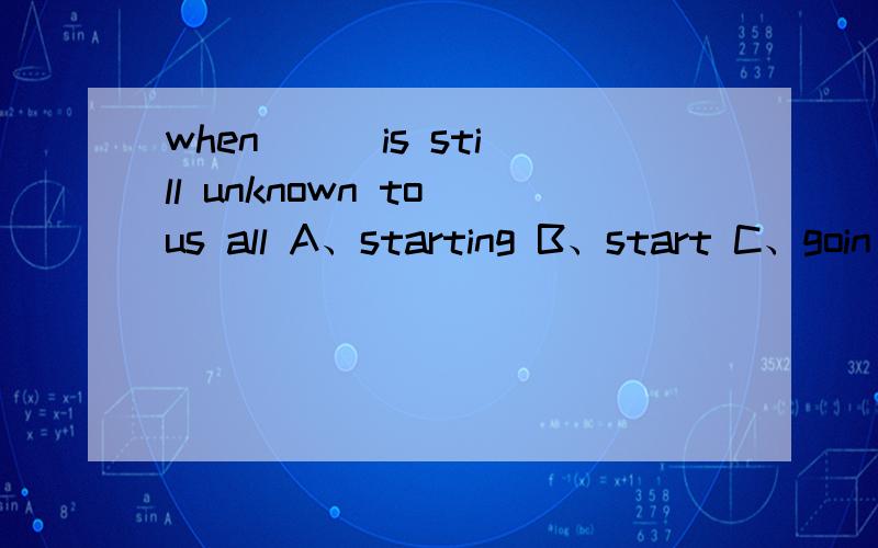 when( ) is still unknown to us all A、starting B、start C、goin