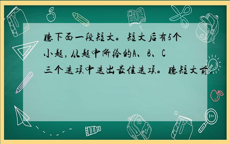 听下面一段短文。短文后有5个小题，从题中所给的A、B、C三个选项中选出最佳选项。听短文前，