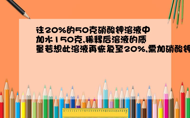 往20%的50克硝酸钾溶液中加水150克,稀释后溶液的质量若想此溶液再恢复至20%,需加硝酸钾固体的质量是多少