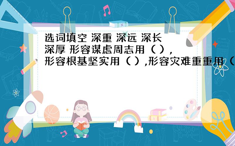 选词填空 深重 深远 深长 深厚 形容谋虑周志用（ ）,形容根基坚实用（ ）,形容灾难重重用（ ）