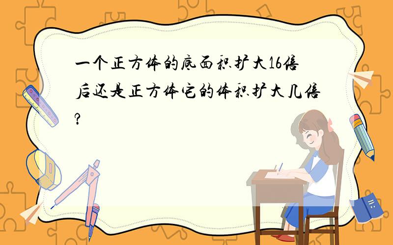 一个正方体的底面积扩大16倍后还是正方体它的体积扩大几倍?