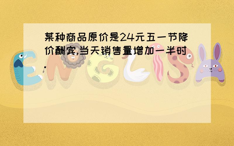 某种商品原价是24元五一节降价酬宾,当天销售量增加一半时.