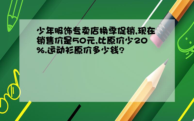 少年服饰专卖店换季促销,现在销售价是50元,比原价少20%.运动衫原价多少钱?