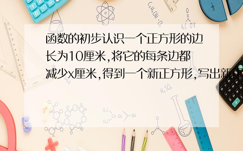 函数的初步认识一个正方形的边长为10厘米,将它的每条边都减少x厘米,得到一个新正方形,写出新正方形的面积y（平方厘米）与