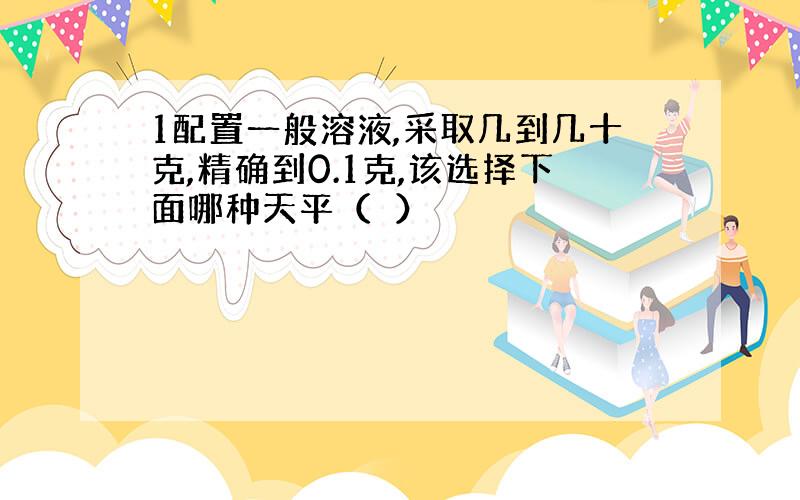 1配置一般溶液,采取几到几十克,精确到0.1克,该选择下面哪种天平（　）