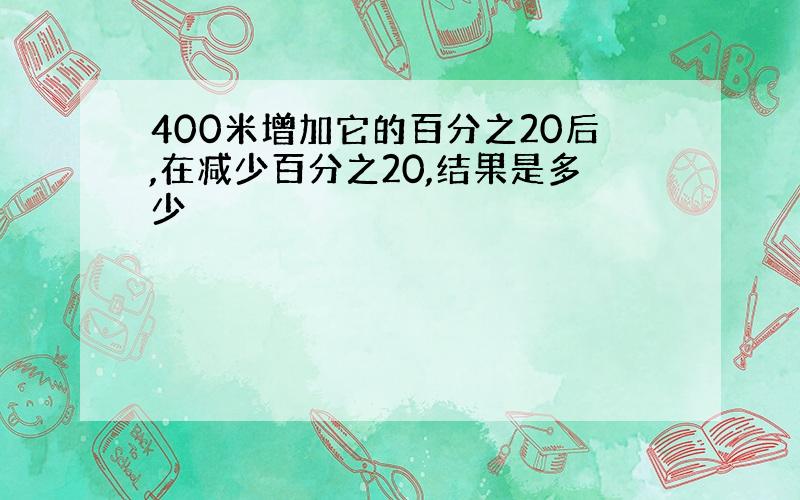 400米增加它的百分之20后,在减少百分之20,结果是多少