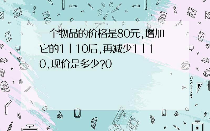 一个物品的价格是80元,增加它的1|10后,再减少1|10,现价是多少?0