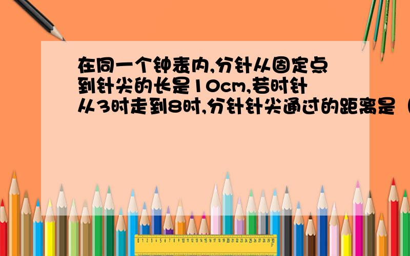 在同一个钟表内,分针从固定点到针尖的长是10cm,若时针从3时走到8时,分针针尖通过的距离是（）cm