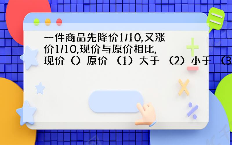 一件商品先降价1/10,又涨价1/10,现价与原价相比,现价（）原价 （1）大于 （2）小于 （3）等于