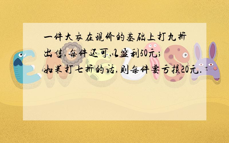 一件大衣在现价的基础上打九折出售,每件还可以盈利50元；如果打七折的话,则每件要亏损20元.