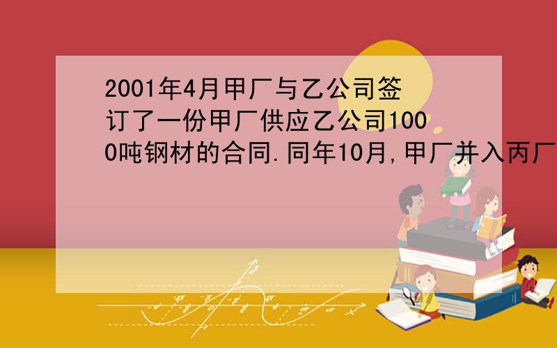 2001年4月甲厂与乙公司签订了一份甲厂供应乙公司1000吨钢材的合同.同年10月,甲厂并入丙厂.11月底,乙公司按照合