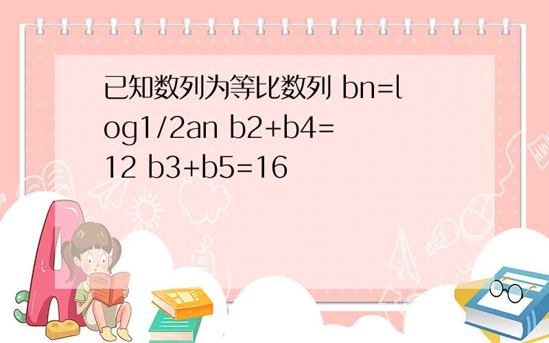 已知数列为等比数列 bn=log1/2an b2+b4=12 b3+b5=16