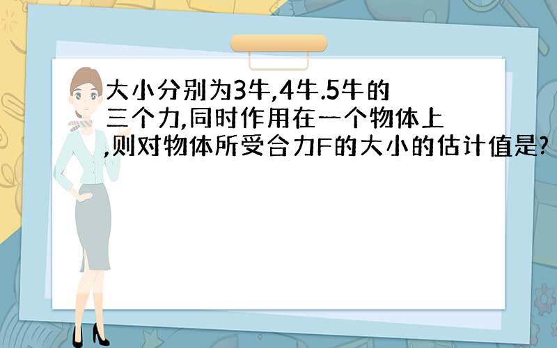 大小分别为3牛,4牛.5牛的三个力,同时作用在一个物体上,则对物体所受合力F的大小的估计值是?