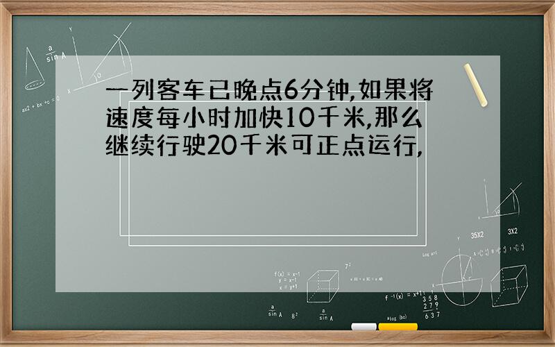 一列客车已晚点6分钟,如果将速度每小时加快10千米,那么继续行驶20千米可正点运行,