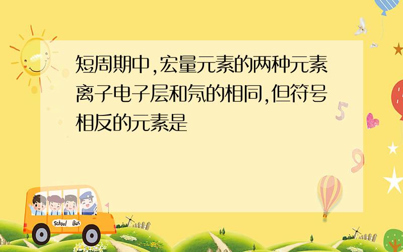 短周期中,宏量元素的两种元素离子电子层和氖的相同,但符号相反的元素是