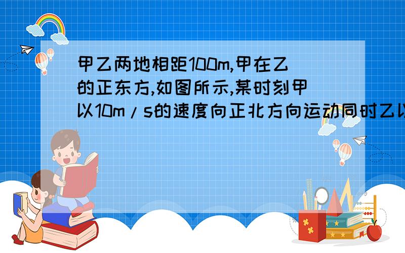 甲乙两地相距100m,甲在乙的正东方,如图所示,某时刻甲以10m/s的速度向正北方向运动同时乙以10m/s的速度向正