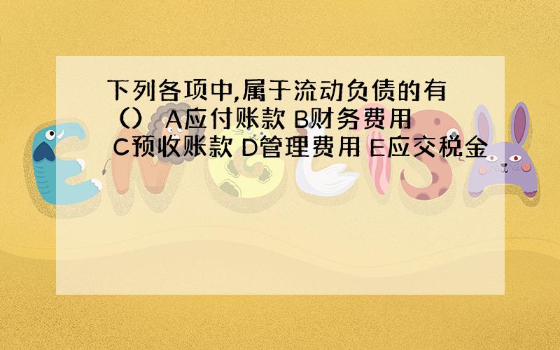 下列各项中,属于流动负债的有（） A应付账款 B财务费用 C预收账款 D管理费用 E应交税金