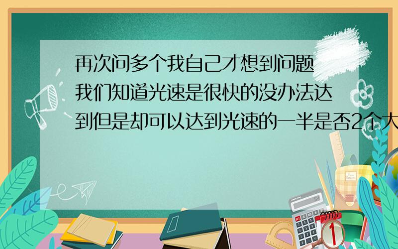 再次问多个我自己才想到问题 我们知道光速是很快的没办法达到但是却可以达到光速的一半是否2个大于光速一半的物体对着冲过来就