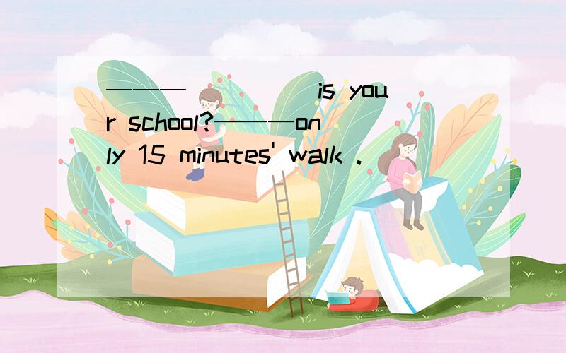 ———_____is your school?———only 15 minutes' walk .