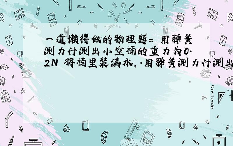 一道懒得做的物理题= 用弹簧测力计测出小空桶的重力为0.2N 将桶里装满水,.用弹簧测力计测出总重为2.2N 将桶里装满