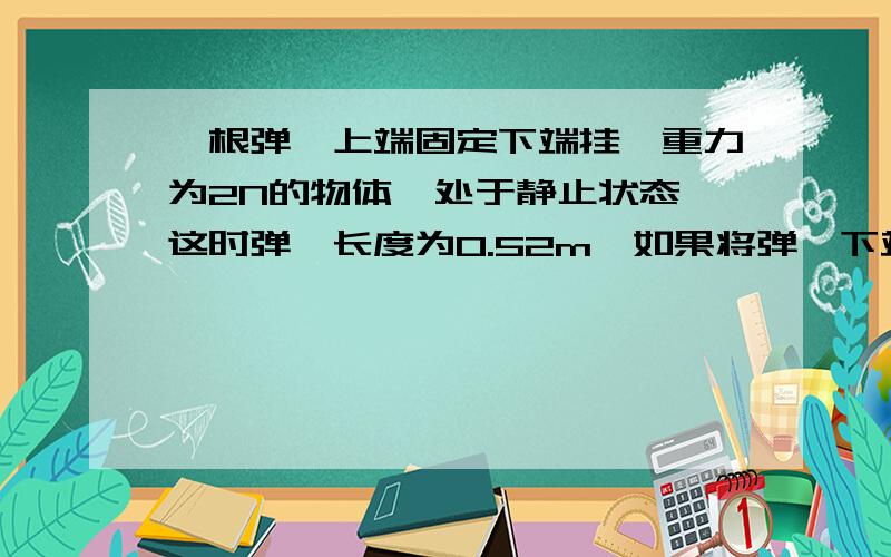 一根弹簧上端固定下端挂一重力为2N的物体,处于静止状态,这时弹簧长度为0.52m,如果将弹簧下端的物体换成重力为10N的