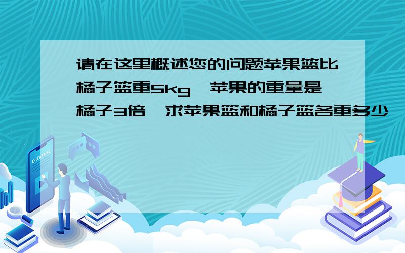 请在这里概述您的问题苹果篮比橘子篮重5kg,苹果的重量是橘子3倍,求苹果篮和橘子篮各重多少