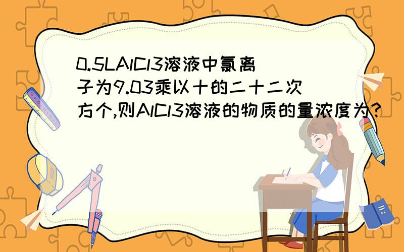 0.5LAlCl3溶液中氯离子为9.03乘以十的二十二次方个,则AlCl3溶液的物质的量浓度为?