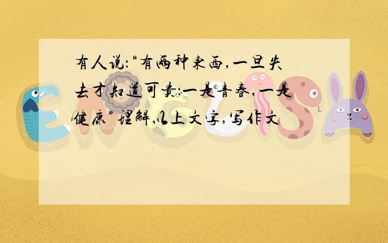 有人说：“有两种东西,一旦失去才知道可贵：一是青春,一是健康”理解以上文字,写作文