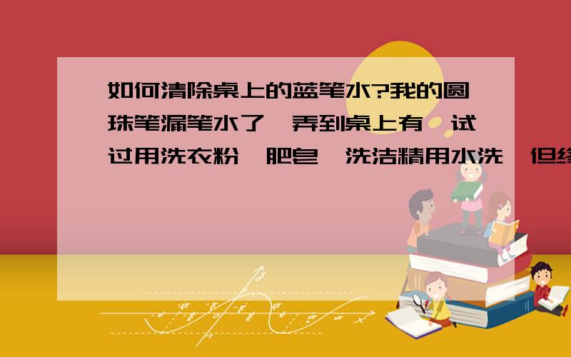 如何清除桌上的蓝笔水?我的圆珠笔漏笔水了,弄到桌上有,试过用洗衣粉、肥皂、洗洁精用水洗,但终究洗不掉