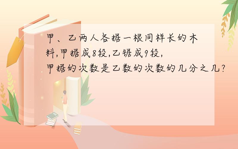 甲、乙两人各据一根同样长的木料,甲据成8段,乙锯成9段,甲据的次数是乙数的次数的几分之几?