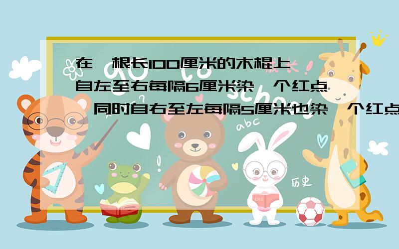 在一根长100厘米的木棍上,自左至右每隔6厘米染一个红点,同时自右至左每隔5厘米也染一个红点,然后沿红点处将木棍逐段锯开