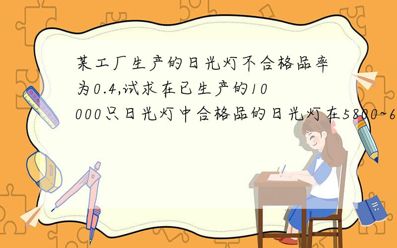 某工厂生产的日光灯不合格品率为0.4,试求在已生产的10000只日光灯中合格品的日光灯在5800~6200的概率?