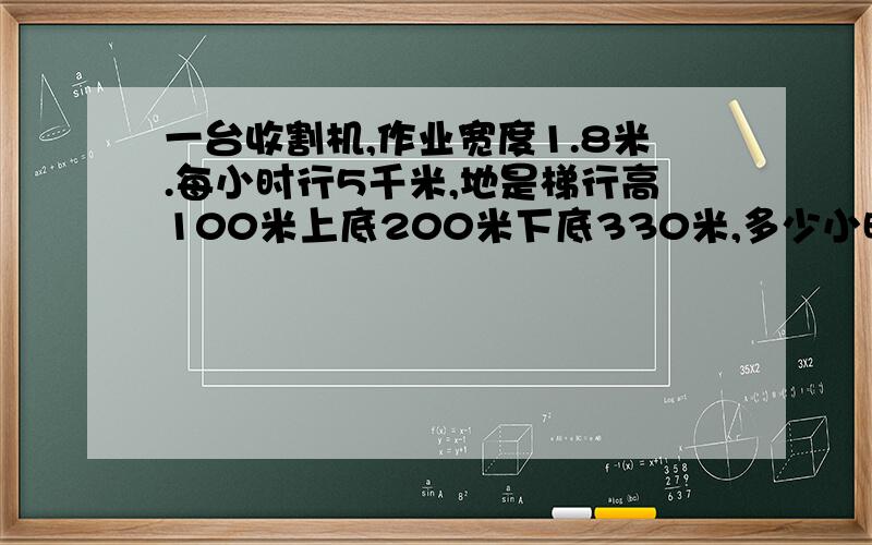 一台收割机,作业宽度1.8米.每小时行5千米,地是梯行高100米上底200米下底330米,多少小时收完这块地