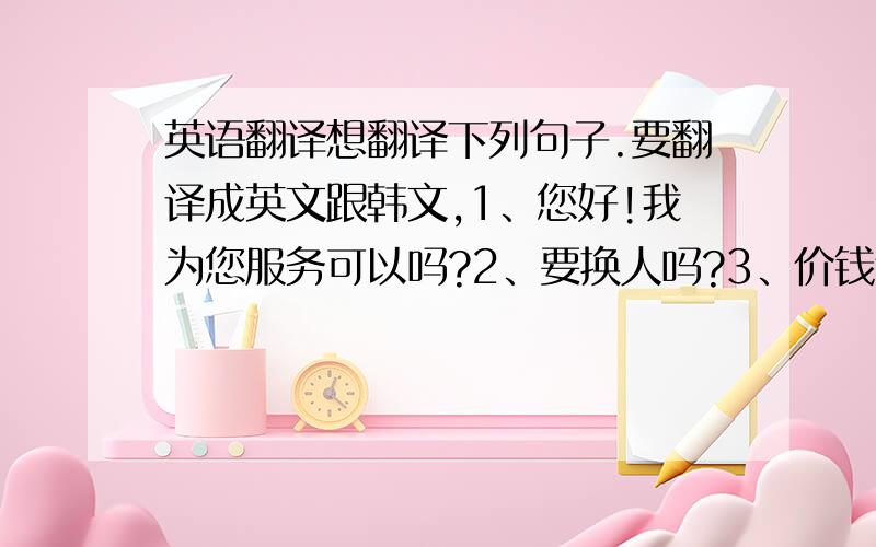 英语翻译想翻译下列句子.要翻译成英文跟韩文,1、您好!我为您服务可以吗?2、要换人吗?3、价钱合适吗?4、要做什么服务?