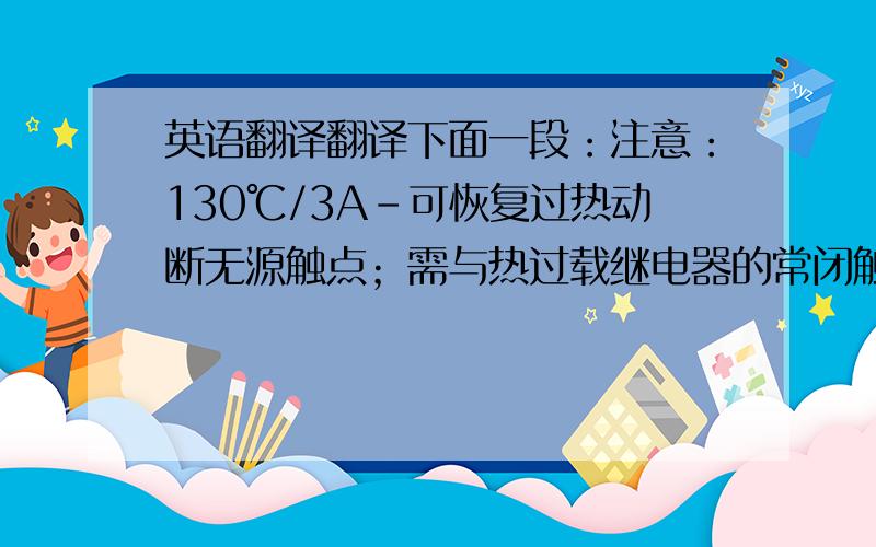 英语翻译翻译下面一段：注意：130℃/3A-可恢复过热动断无源触点；需与热过载继电器的常闭触点串联使用.