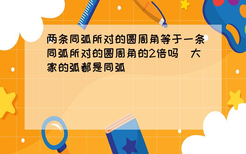 两条同弧所对的圆周角等于一条同弧所对的圆周角的2倍吗(大家的弧都是同弧)