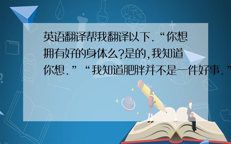 英语翻译帮我翻译以下.“你想拥有好的身体么?是的,我知道你想.”“我知道肥胖并不是一件好事.”