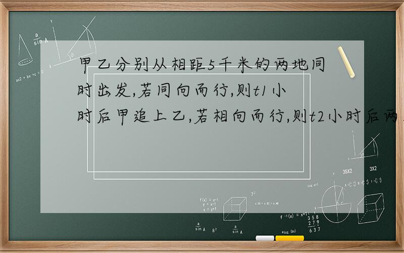 甲乙分别从相距5千米的两地同时出发,若同向而行,则t1小时后甲追上乙,若相向而行,则t2小时后两人相遇