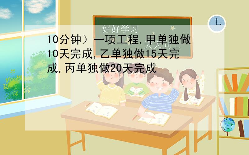 10分钟）一项工程,甲单独做10天完成,乙单独做15天完成,丙单独做20天完成