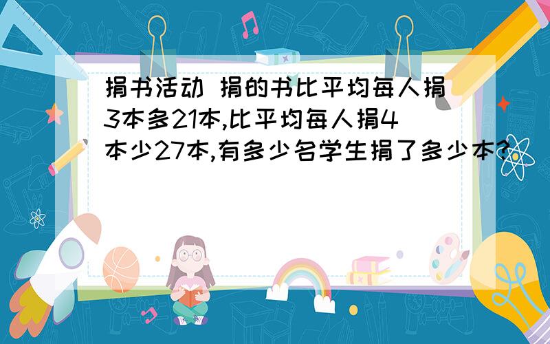 捐书活动 捐的书比平均每人捐3本多21本,比平均每人捐4本少27本,有多少名学生捐了多少本?