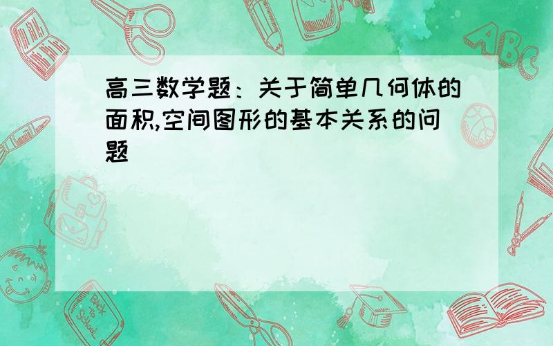 高三数学题：关于简单几何体的面积,空间图形的基本关系的问题