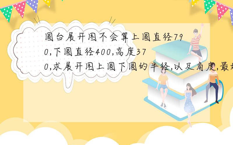 圆台展开图不会算上圆直径790,下圆直径400,高度370,求展开图上圆下圆的半径,以及角度,最好给我个展开图,标注一下