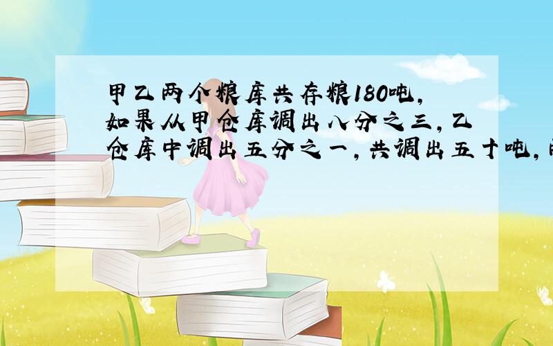 甲乙两个粮库共存粮180吨,如果从甲仓库调出八分之三,乙仓库中调出五分之一,共调出五十吨,两个仓库原来各存粮多少吨?