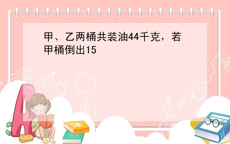 甲、乙两桶共装油44千克，若甲桶倒出15