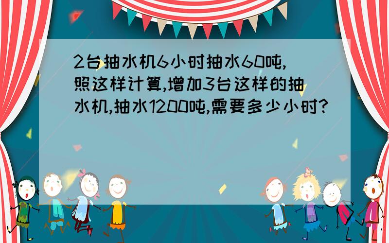 2台抽水机6小时抽水60吨,照这样计算,增加3台这样的抽水机,抽水1200吨,需要多少小时?