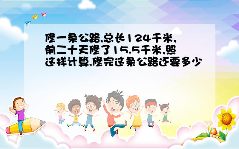 修一条公路,总长124千米,前二十天修了15.5千米,照这样计算,修完这条公路还要多少