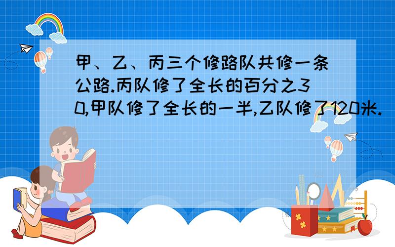 甲、乙、丙三个修路队共修一条公路.丙队修了全长的百分之30,甲队修了全长的一半,乙队修了120米.