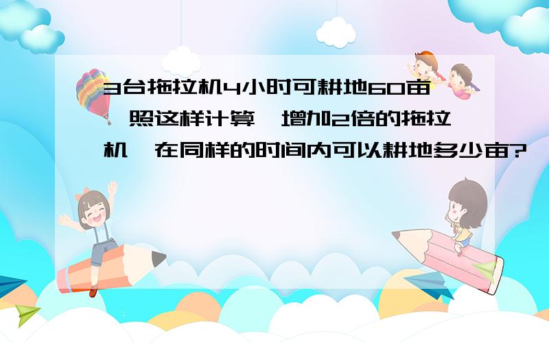 3台拖拉机4小时可耕地60亩,照这样计算,增加2倍的拖拉机,在同样的时间内可以耕地多少亩?