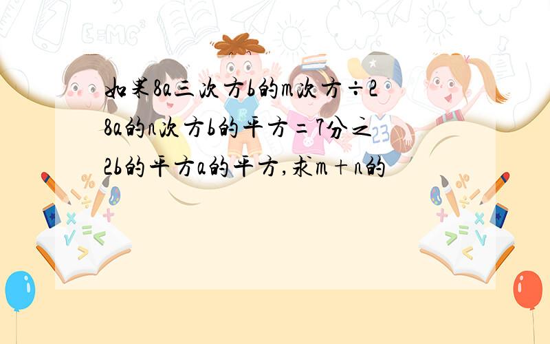 如果8a三次方b的m次方÷28a的n次方b的平方=7分之2b的平方a的平方,求m+n的